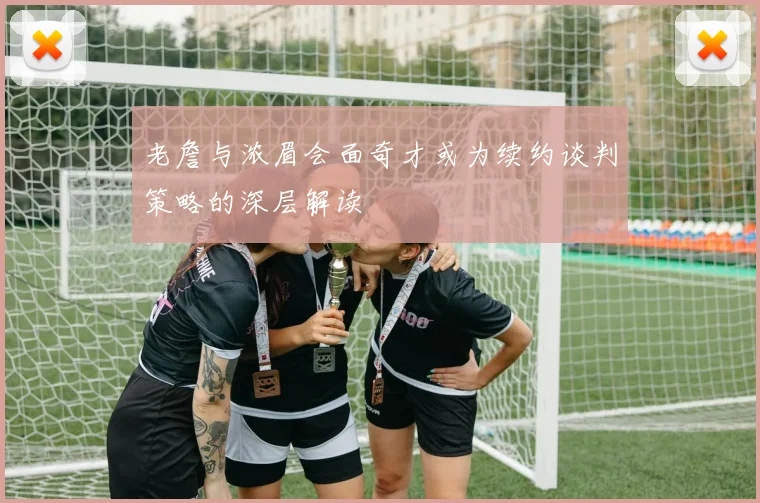 老詹与浓眉会面奇才或为续约谈判策略的深层解读
