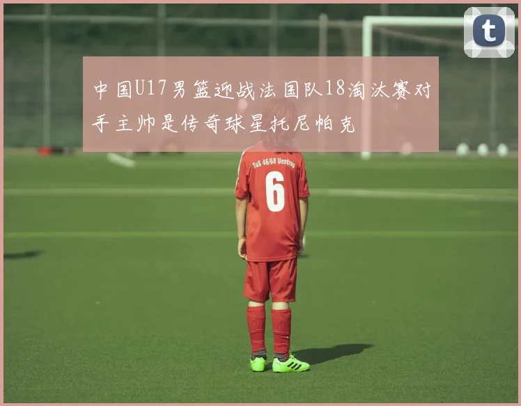 中国U17男篮迎战法国队18淘汰赛对手主帅是传奇球星托尼帕克