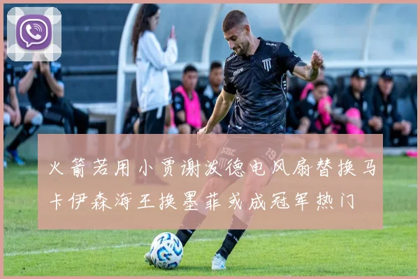 火箭若用小贾谢泼德电风扇替换马卡伊森海王换墨菲或成冠军热门