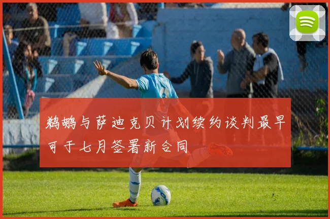 鹈鹕与萨迪克贝计划续约谈判最早可于七月签署新合同