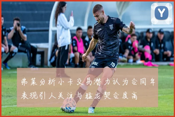 弗莱分析小卡交易潜力认为合同年表现引人关注与猛龙契合度高
