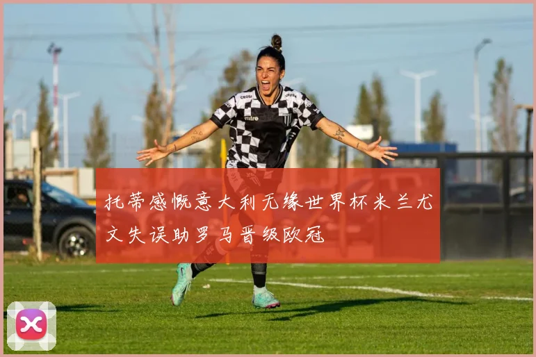 托蒂感慨意大利无缘世界杯米兰尤文失误助罗马晋级欧冠