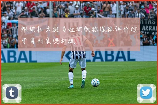 维埃拉力挺马杜埃凯称媒体评价过于苛刻表现积极