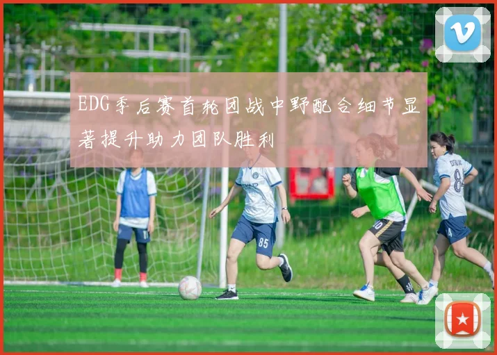 EDG季后赛首轮团战中野配合细节显著提升助力团队胜利