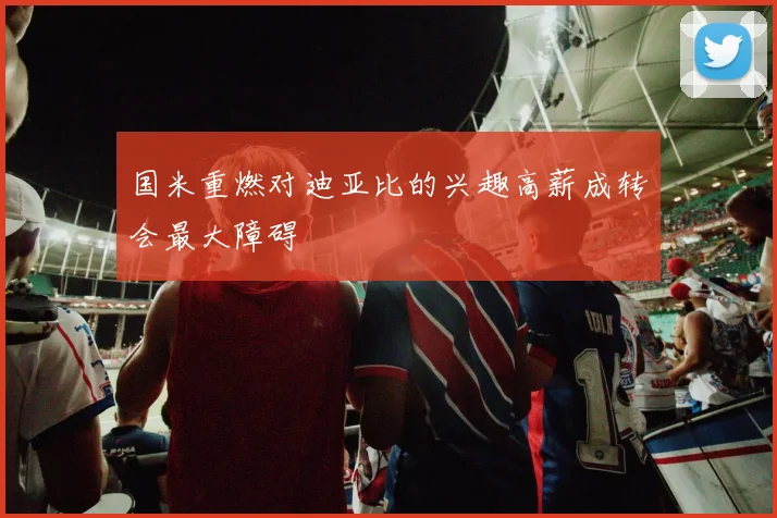 国米重燃对迪亚比的兴趣高薪成转会最大障碍