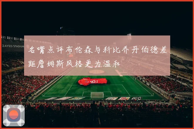 名嘴点评布伦森与科比乔丹伯德差距詹姆斯风格更为温和
