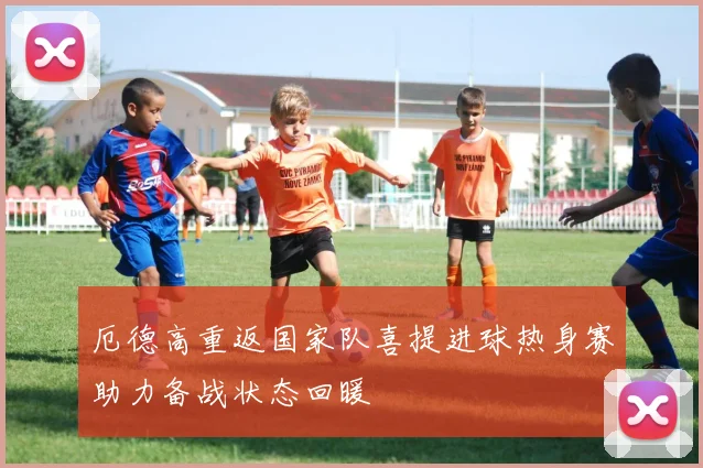厄德高重返国家队喜提进球热身赛助力备战状态回暖