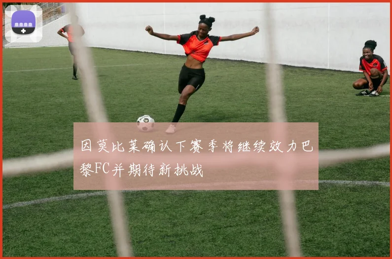 因莫比莱确认下赛季将继续效力巴黎FC并期待新挑战