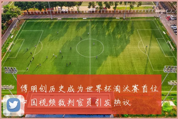 傅明创历史成为世界杯淘汰赛首位中国视频裁判官员引发热议