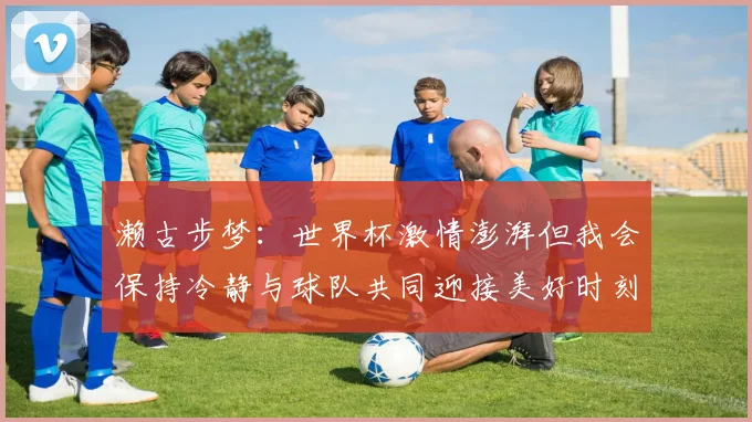 濑古步梦：世界杯激情澎湃但我会保持冷静与球队共同迎接美好时刻