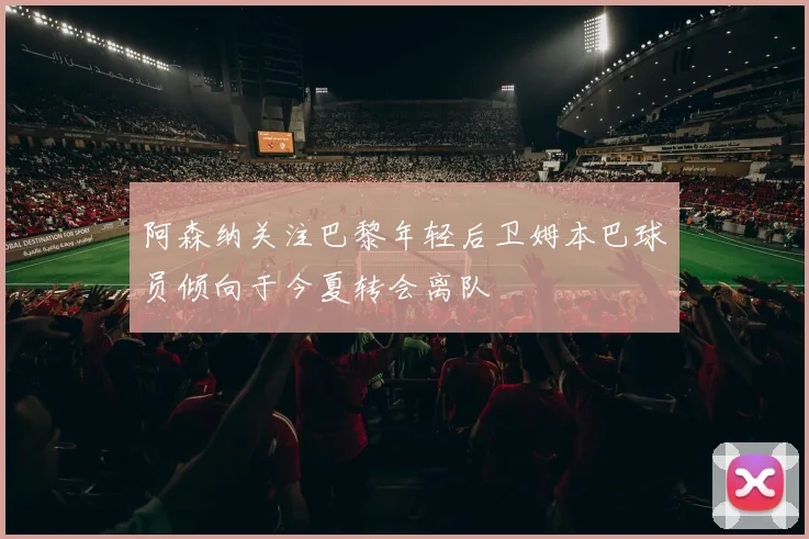 阿森纳关注巴黎年轻后卫姆本巴球员倾向于今夏转会离队
