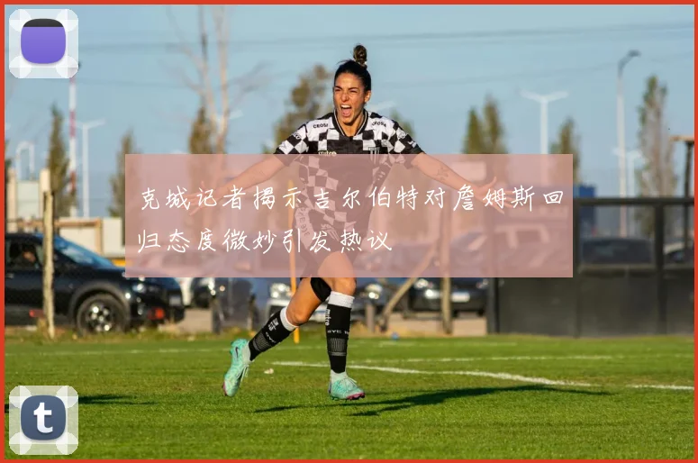 克城记者揭示吉尔伯特对詹姆斯回归态度微妙引发热议