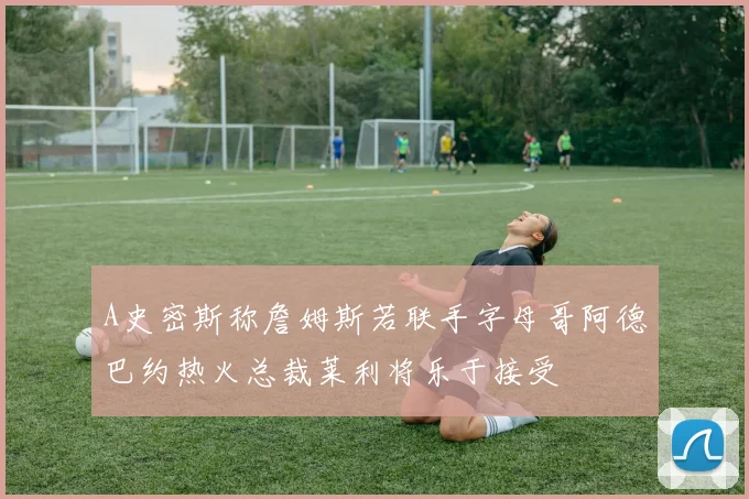 A史密斯称詹姆斯若联手字母哥阿德巴约热火总裁莱利将乐于接受