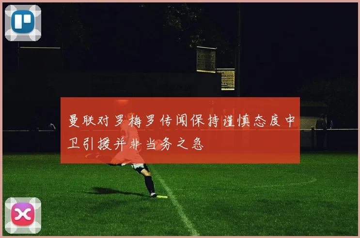 曼联对罗梅罗传闻保持谨慎态度中卫引援并非当务之急