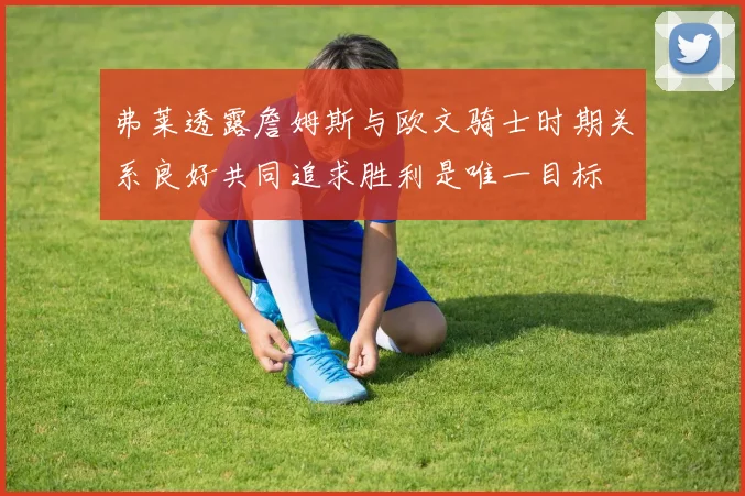 弗莱透露詹姆斯与欧文骑士时期关系良好共同追求胜利是唯一目标