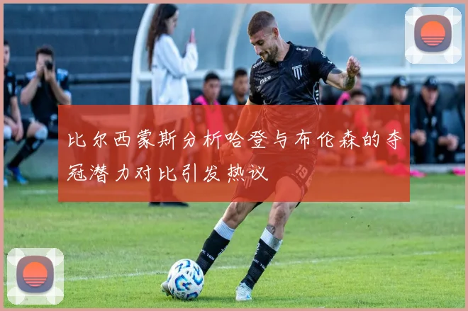 比尔西蒙斯分析哈登与布伦森的夺冠潜力对比引发热议