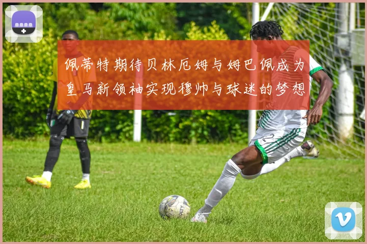 佩蒂特期待贝林厄姆与姆巴佩成为皇马新领袖实现穆帅与球迷的梦想